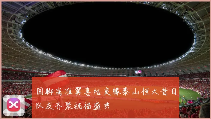 国脚高准翼喜结良缘泰山恒大昔日队友齐聚祝福盛典