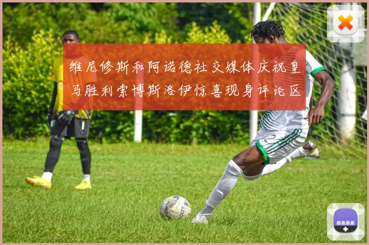 维尼修斯和阿诺德社交媒体庆祝皇马胜利索博斯洛伊惊喜现身评论区互动