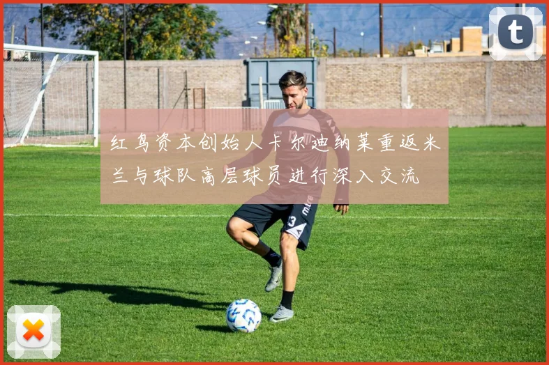 红鸟资本创始人卡尔迪纳莱重返米兰与球队高层球员进行深入交流