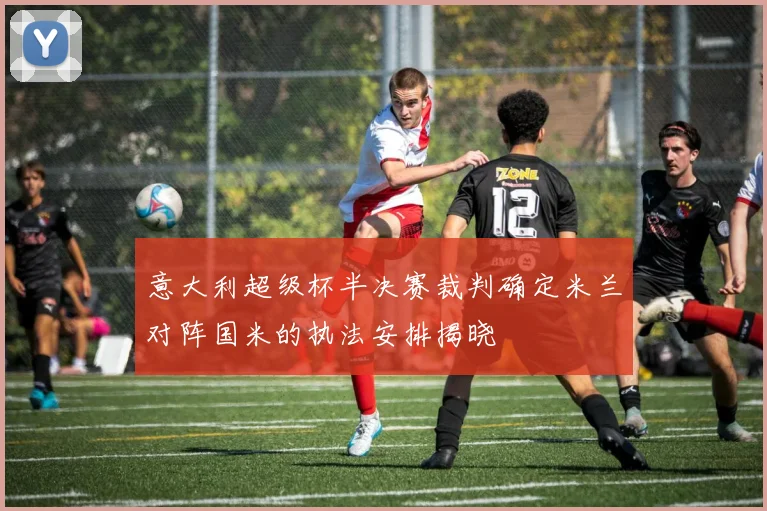意大利超级杯半决赛裁判确定米兰对阵国米的执法安排揭晓