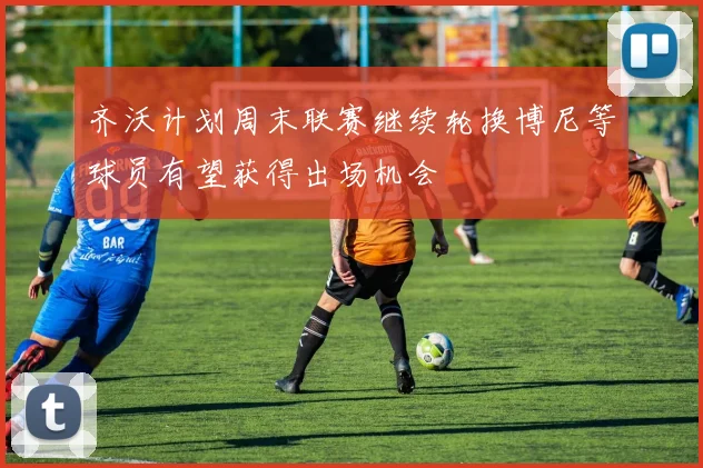 齐沃计划周末联赛继续轮换博尼等球员有望获得出场机会