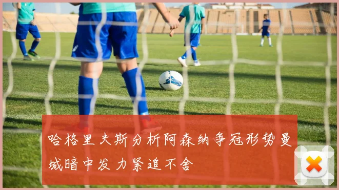 哈格里夫斯分析阿森纳争冠形势曼城暗中发力紧追不舍