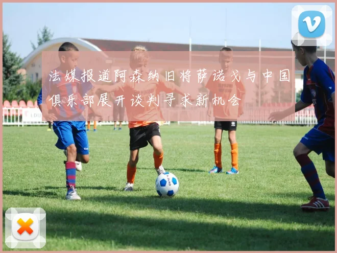 法媒报道阿森纳旧将萨诺戈与中国俱乐部展开谈判寻求新机会