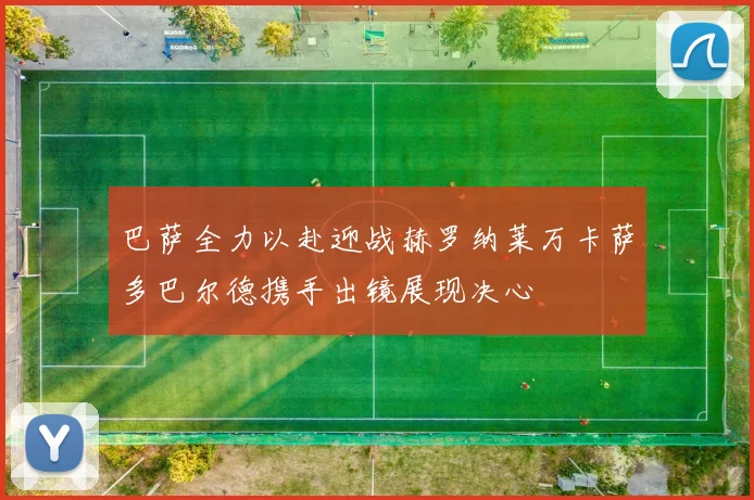 巴萨全力以赴迎战赫罗纳莱万卡萨多巴尔德携手出镜展现决心