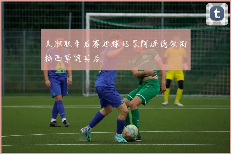 美职联季后赛进球记录阿连德领衔梅西紧随其后