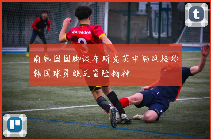 前韩国国脚谈布斯克茨中场风格称韩国球员缺乏冒险精神