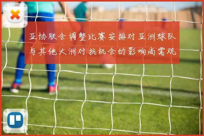 亚协联会调整比赛安排对亚洲球队与其他大洲对抗机会的影响尚需观察