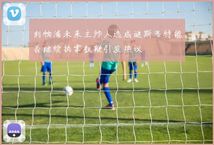 利物浦未来主帅人选成谜斯洛特能否继续执掌教鞭引发热议