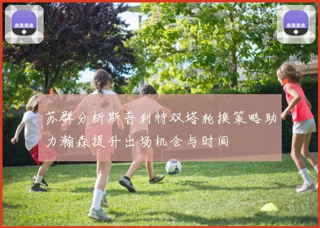 苏群分析斯普利特双塔轮换策略助力瀚森提升出场机会与时间