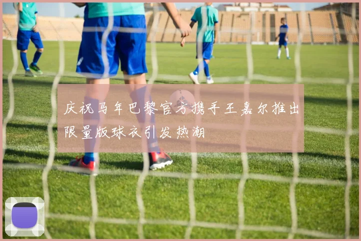庆祝马年巴黎官方携手王嘉尔推出限量版球衣引发热潮