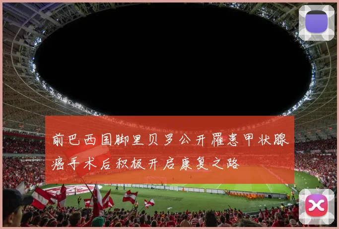 前巴西国脚里贝罗公开罹患甲状腺癌手术后积极开启康复之路