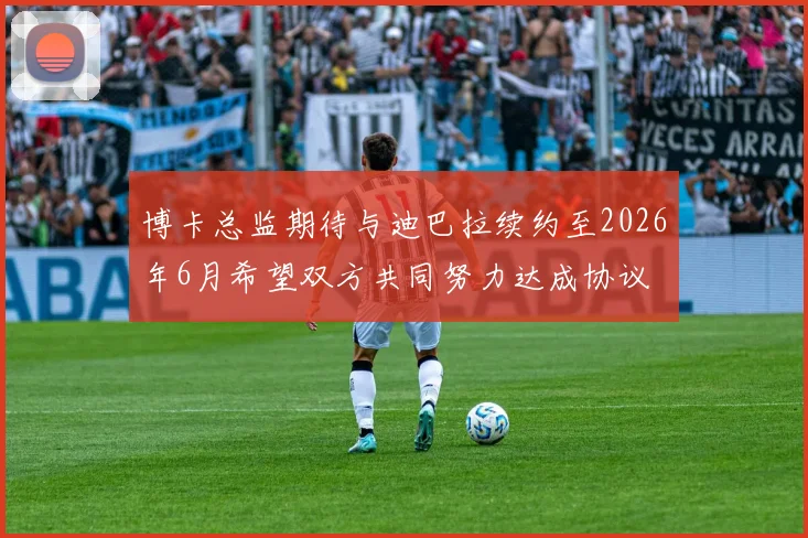 博卡总监期待与迪巴拉续约至2026年6月希望双方共同努力达成协议