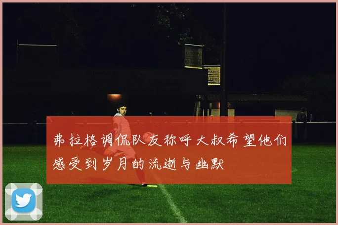 弗拉格调侃队友称呼大叔希望他们感受到岁月的流逝与幽默
