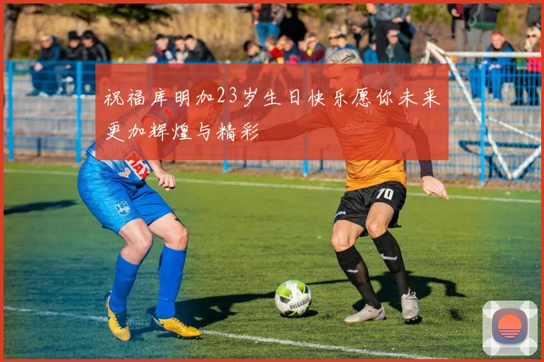 祝福库明加23岁生日快乐愿你未来更加辉煌与精彩