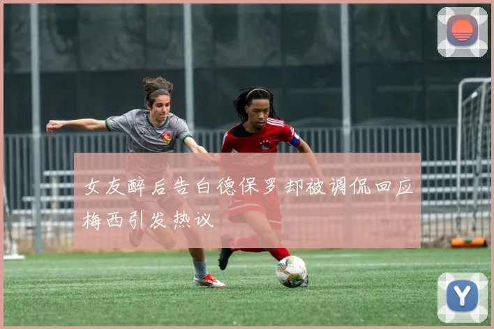 女友醉后告白德保罗却被调侃回应梅西引发热议