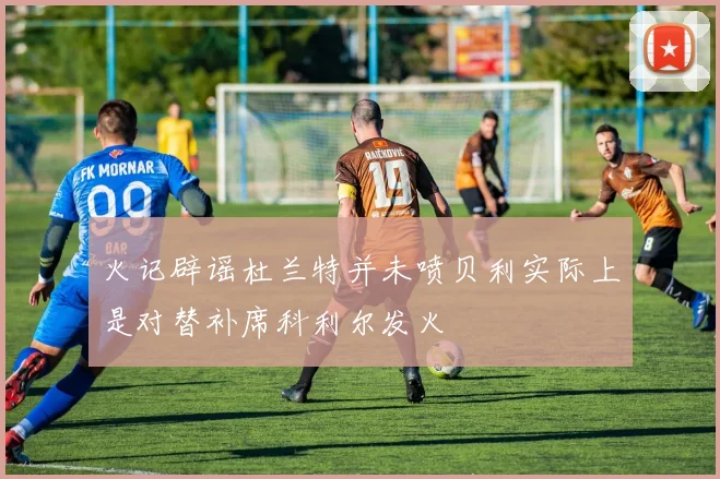 火记辟谣杜兰特并未喷贝利实际上是对替补席科利尔发火