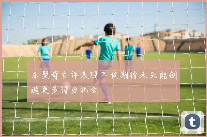 东契奇自评表现不佳期待未来能创造更多得分机会