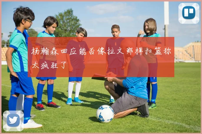 杨瀚森回应能否像拉文那样扣篮称太疯狂了