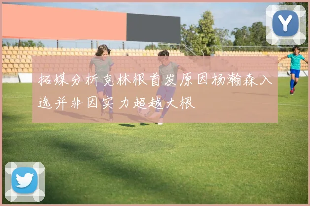 拓媒分析克林根首发原因杨瀚森入选并非因实力超越大根