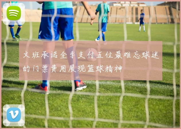 文班承诺全季支付五位最难忘球迷的门票费用展现篮球精神