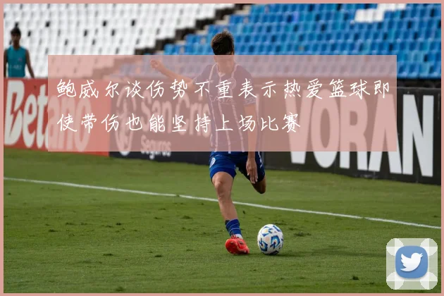鲍威尔谈伤势不重表示热爱篮球即使带伤也能坚持上场比赛