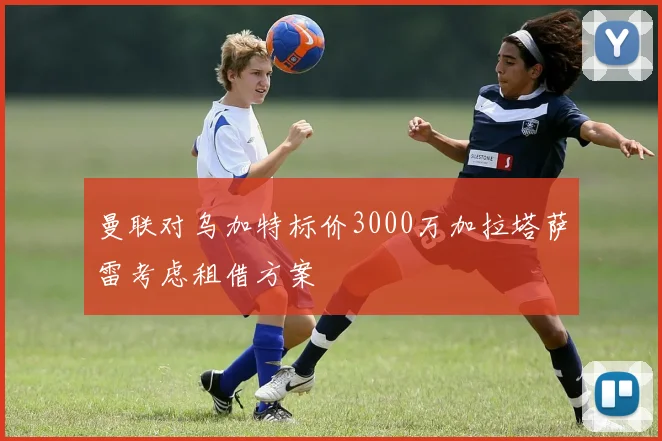 曼联对乌加特标价3000万加拉塔萨雷考虑租借方案