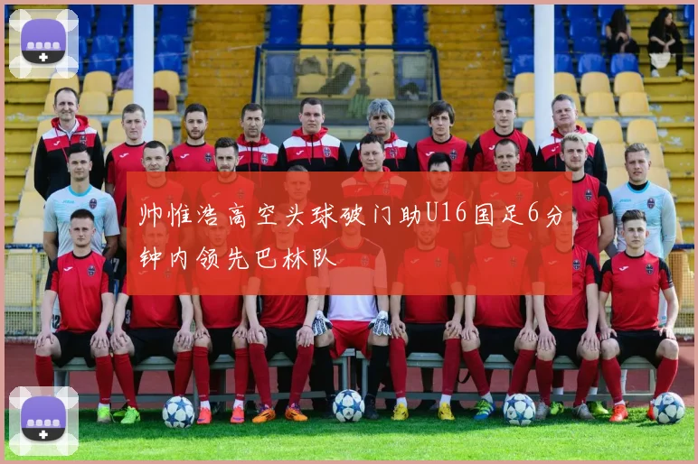 帅惟浩高空头球破门助U16国足6分钟内领先巴林队