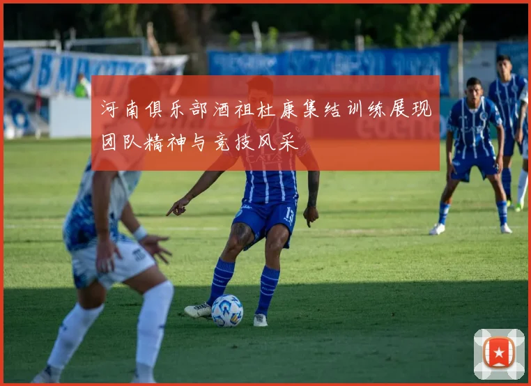 河南俱乐部酒祖杜康集结训练展现团队精神与竞技风采