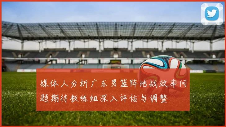 媒体人分析广东男篮阵地战效率问题期待教练组深入评估与调整