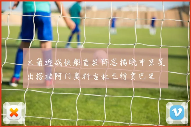 火箭迎战快船首发阵容揭晓申京复出搭档阿门奥科吉杜兰特贾巴里