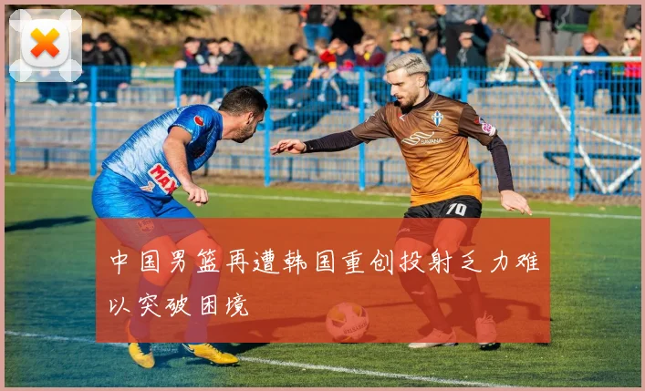 中国男篮再遭韩国重创投射乏力难以突破困境