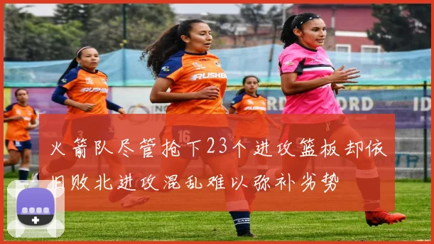 火箭队尽管抢下23个进攻篮板却依旧败北进攻混乱难以弥补劣势