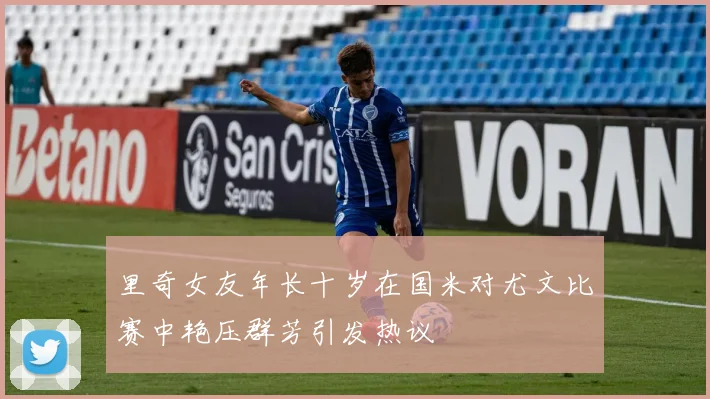 里奇女友年长十岁在国米对尤文比赛中艳压群芳引发热议